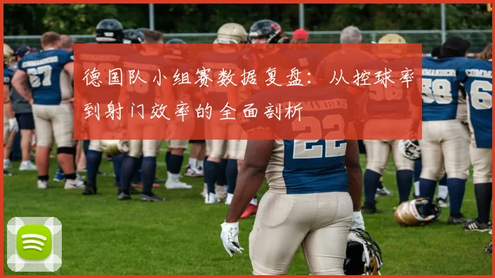 德国队小组赛数据复盘：从控球率到射门效率的全面剖析