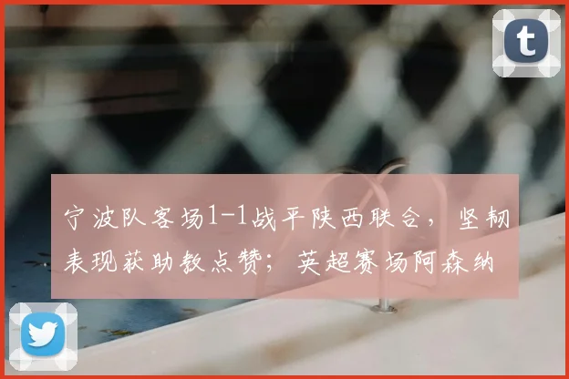 宁波队客场1-1战平陕西联合，坚韧表现获助教点赞；英超赛场阿森纳领先曼城5分