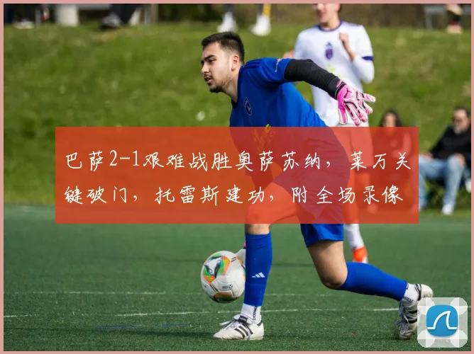 巴萨2-1艰难战胜奥萨苏纳，莱万关键破门，托雷斯建功，附全场录像回放链接