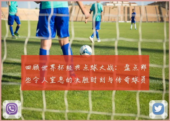 回顾世界杯经典点球大战：盘点那些令人窒息的决胜时刻与传奇球员
