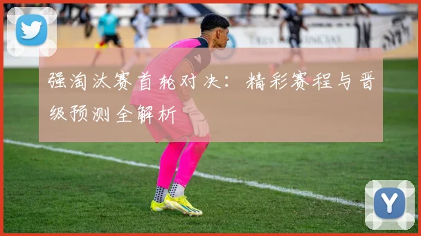 强淘汰赛首轮对决：精彩赛程与晋级预测全解析
