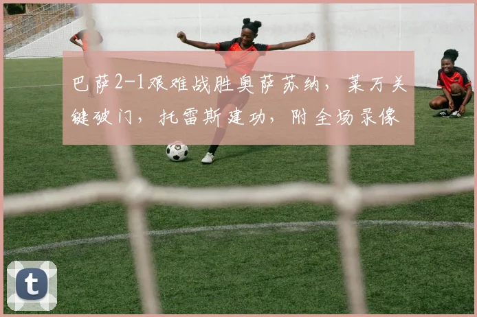 巴萨2-1艰难战胜奥萨苏纳，莱万关键破门，托雷斯建功，附全场录像回放链接