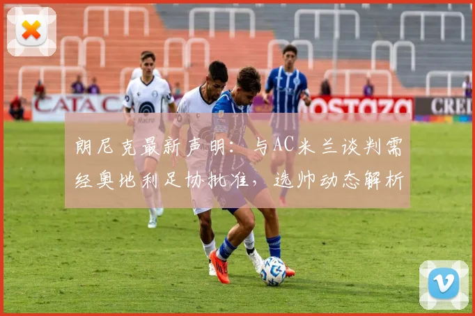 朗尼克最新声明：与AC米兰谈判需经奥地利足协批准，选帅动态解析